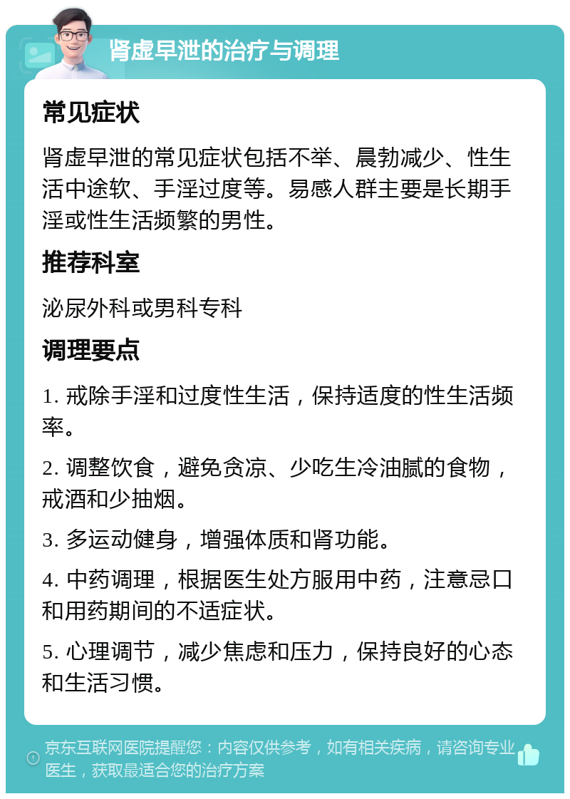 肾虚早泄的治疗与调理 常见症状 肾虚早泄的常见症状包括不举、晨勃减少、性生活中途软、手淫过度等。易感人群主要是长期手淫或性生活频繁的男性。 推荐科室 泌尿外科或男科专科 调理要点 1. 戒除手淫和过度性生活，保持适度的性生活频率。 2. 调整饮食，避免贪凉、少吃生冷油腻的食物，戒酒和少抽烟。 3. 多运动健身，增强体质和肾功能。 4. 中药调理，根据医生处方服用中药，注意忌口和用药期间的不适症状。 5. 心理调节，减少焦虑和压力，保持良好的心态和生活习惯。