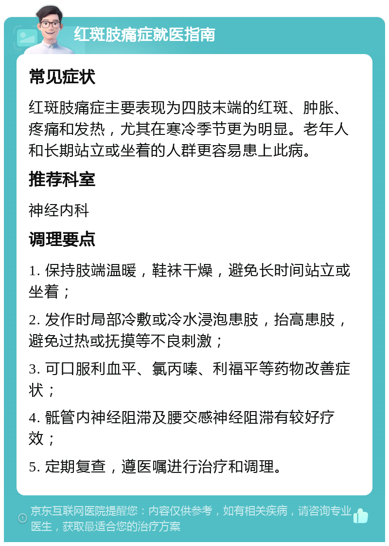 红斑肢痛症就医指南 常见症状 红斑肢痛症主要表现为四肢末端的红斑、肿胀、疼痛和发热，尤其在寒冷季节更为明显。老年人和长期站立或坐着的人群更容易患上此病。 推荐科室 神经内科 调理要点 1. 保持肢端温暖，鞋袜干燥，避免长时间站立或坐着； 2. 发作时局部冷敷或冷水浸泡患肢，抬高患肢，避免过热或抚摸等不良刺激； 3. 可口服利血平、氯丙嗪、利福平等药物改善症状； 4. 骶管内神经阻滞及腰交感神经阻滞有较好疗效； 5. 定期复查，遵医嘱进行治疗和调理。