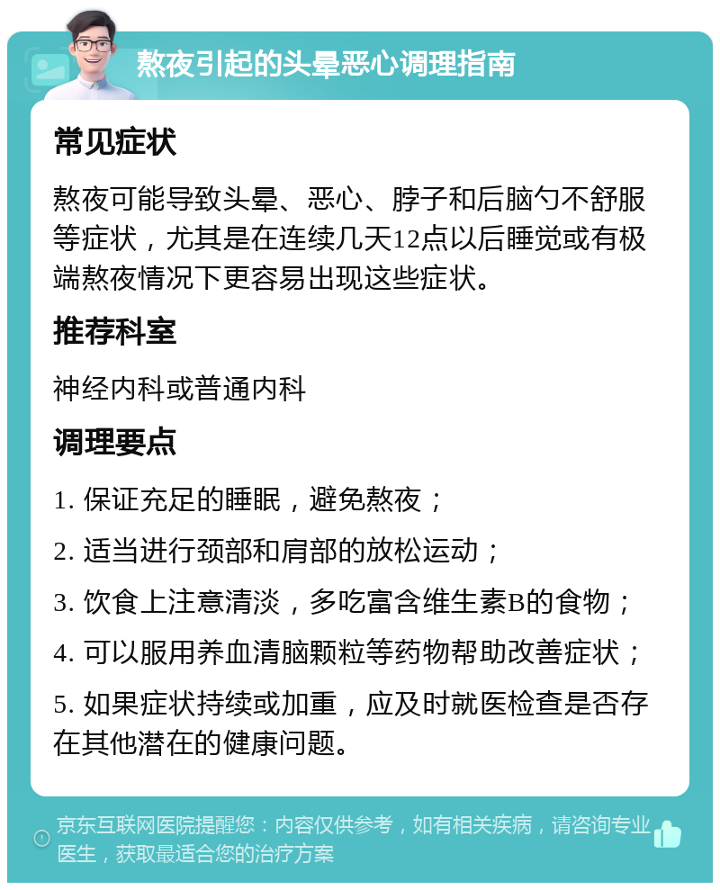 熬夜引起的头晕恶心调理指南 常见症状 熬夜可能导致头晕、恶心、脖子和后脑勺不舒服等症状，尤其是在连续几天12点以后睡觉或有极端熬夜情况下更容易出现这些症状。 推荐科室 神经内科或普通内科 调理要点 1. 保证充足的睡眠，避免熬夜； 2. 适当进行颈部和肩部的放松运动； 3. 饮食上注意清淡，多吃富含维生素B的食物； 4. 可以服用养血清脑颗粒等药物帮助改善症状； 5. 如果症状持续或加重，应及时就医检查是否存在其他潜在的健康问题。