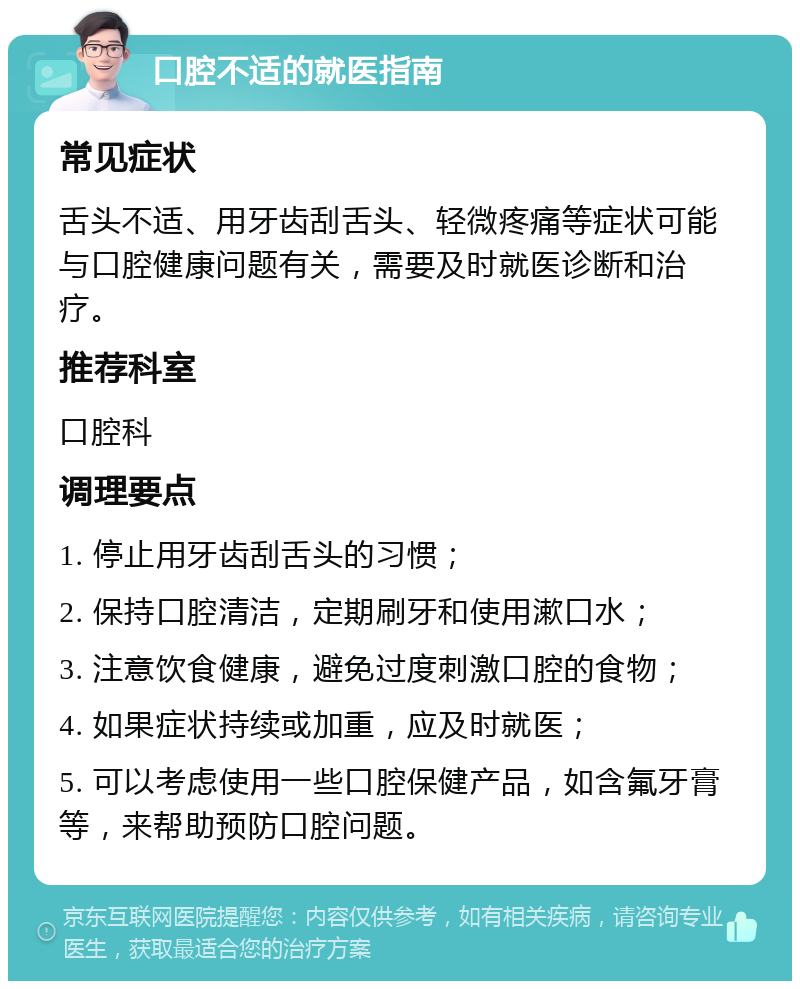 口腔不适的就医指南 常见症状 舌头不适、用牙齿刮舌头、轻微疼痛等症状可能与口腔健康问题有关，需要及时就医诊断和治疗。 推荐科室 口腔科 调理要点 1. 停止用牙齿刮舌头的习惯； 2. 保持口腔清洁，定期刷牙和使用漱口水； 3. 注意饮食健康，避免过度刺激口腔的食物； 4. 如果症状持续或加重，应及时就医； 5. 可以考虑使用一些口腔保健产品，如含氟牙膏等，来帮助预防口腔问题。