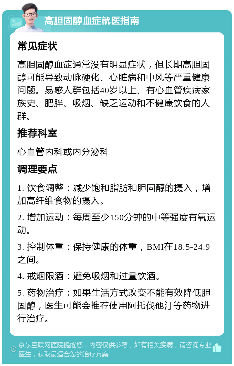 高胆固醇血症就医指南 常见症状 高胆固醇血症通常没有明显症状，但长期高胆固醇可能导致动脉硬化、心脏病和中风等严重健康问题。易感人群包括40岁以上、有心血管疾病家族史、肥胖、吸烟、缺乏运动和不健康饮食的人群。 推荐科室 心血管内科或内分泌科 调理要点 1. 饮食调整：减少饱和脂肪和胆固醇的摄入，增加高纤维食物的摄入。 2. 增加运动：每周至少150分钟的中等强度有氧运动。 3. 控制体重：保持健康的体重，BMI在18.5-24.9之间。 4. 戒烟限酒：避免吸烟和过量饮酒。 5. 药物治疗：如果生活方式改变不能有效降低胆固醇，医生可能会推荐使用阿托伐他汀等药物进行治疗。