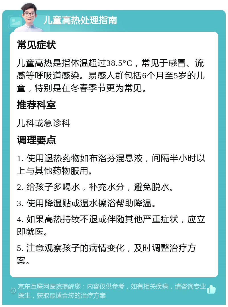 儿童高热处理指南 常见症状 儿童高热是指体温超过38.5°C，常见于感冒、流感等呼吸道感染。易感人群包括6个月至5岁的儿童，特别是在冬春季节更为常见。 推荐科室 儿科或急诊科 调理要点 1. 使用退热药物如布洛芬混悬液，间隔半小时以上与其他药物服用。 2. 给孩子多喝水，补充水分，避免脱水。 3. 使用降温贴或温水擦浴帮助降温。 4. 如果高热持续不退或伴随其他严重症状，应立即就医。 5. 注意观察孩子的病情变化，及时调整治疗方案。