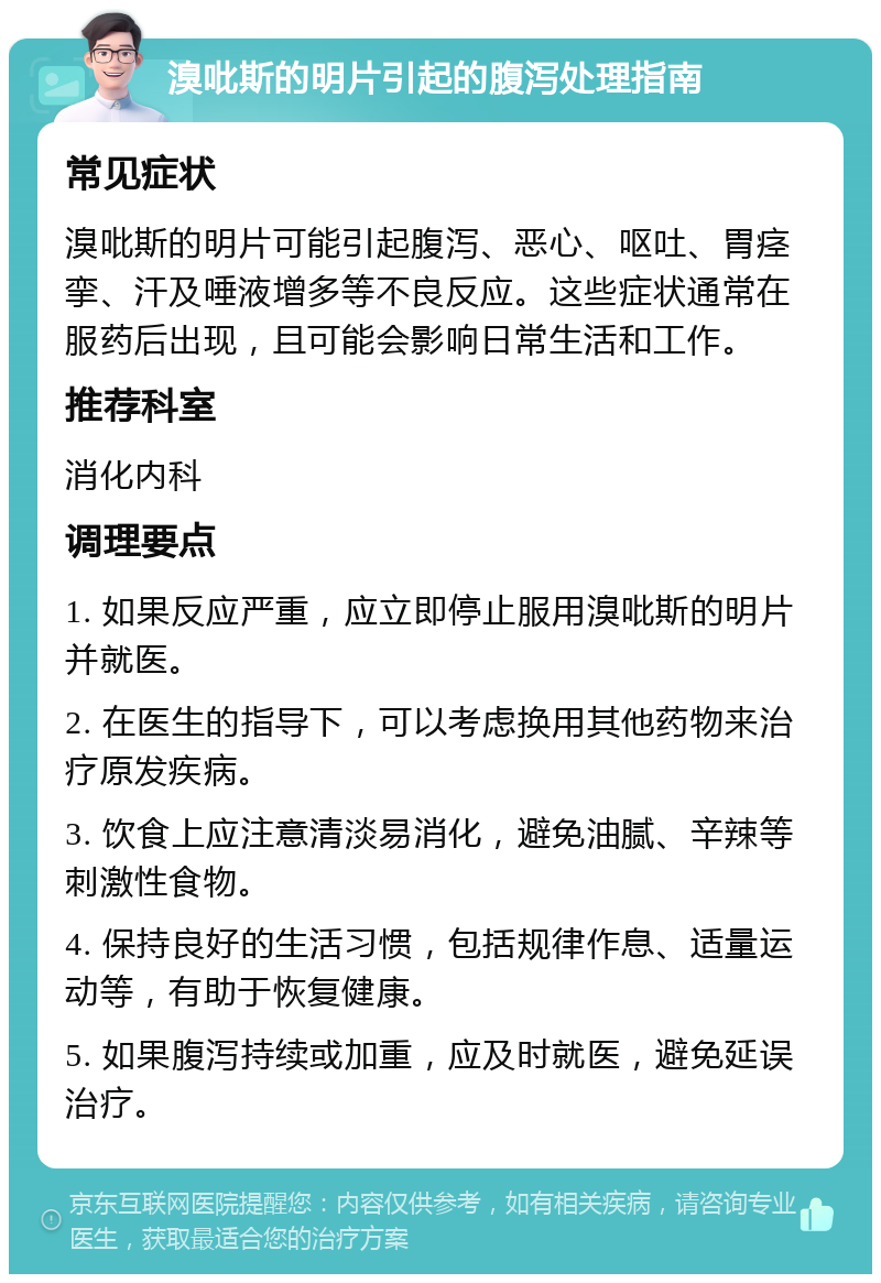 溴吡斯的明片引起的腹泻处理指南 常见症状 溴吡斯的明片可能引起腹泻、恶心、呕吐、胃痉挛、汗及唾液增多等不良反应。这些症状通常在服药后出现，且可能会影响日常生活和工作。 推荐科室 消化内科 调理要点 1. 如果反应严重，应立即停止服用溴吡斯的明片并就医。 2. 在医生的指导下，可以考虑换用其他药物来治疗原发疾病。 3. 饮食上应注意清淡易消化，避免油腻、辛辣等刺激性食物。 4. 保持良好的生活习惯，包括规律作息、适量运动等，有助于恢复健康。 5. 如果腹泻持续或加重，应及时就医，避免延误治疗。