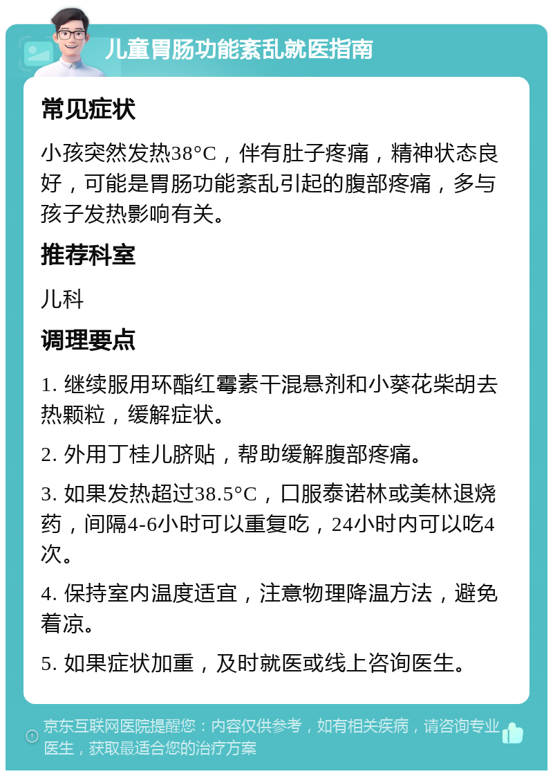 儿童胃肠功能紊乱就医指南 常见症状 小孩突然发热38°C，伴有肚子疼痛，精神状态良好，可能是胃肠功能紊乱引起的腹部疼痛，多与孩子发热影响有关。 推荐科室 儿科 调理要点 1. 继续服用环酯红霉素干混悬剂和小葵花柴胡去热颗粒，缓解症状。 2. 外用丁桂儿脐贴，帮助缓解腹部疼痛。 3. 如果发热超过38.5°C，口服泰诺林或美林退烧药，间隔4-6小时可以重复吃，24小时内可以吃4次。 4. 保持室内温度适宜，注意物理降温方法，避免着凉。 5. 如果症状加重，及时就医或线上咨询医生。