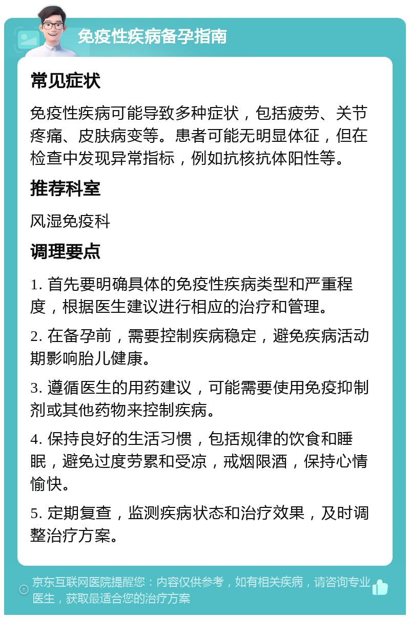 免疫性疾病备孕指南 常见症状 免疫性疾病可能导致多种症状，包括疲劳、关节疼痛、皮肤病变等。患者可能无明显体征，但在检查中发现异常指标，例如抗核抗体阳性等。 推荐科室 风湿免疫科 调理要点 1. 首先要明确具体的免疫性疾病类型和严重程度，根据医生建议进行相应的治疗和管理。 2. 在备孕前，需要控制疾病稳定，避免疾病活动期影响胎儿健康。 3. 遵循医生的用药建议，可能需要使用免疫抑制剂或其他药物来控制疾病。 4. 保持良好的生活习惯，包括规律的饮食和睡眠，避免过度劳累和受凉，戒烟限酒，保持心情愉快。 5. 定期复查，监测疾病状态和治疗效果，及时调整治疗方案。