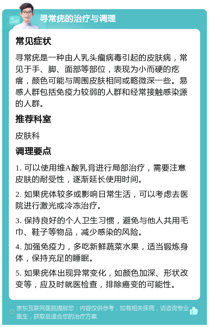 寻常疣的治疗与调理 常见症状 寻常疣是一种由人乳头瘤病毒引起的皮肤病，常见于手、脚、面部等部位，表现为小而硬的疙瘩，颜色可能与周围皮肤相同或略微深一些。易感人群包括免疫力较弱的人群和经常接触感染源的人群。 推荐科室 皮肤科 调理要点 1. 可以使用维A酸乳膏进行局部治疗，需要注意皮肤的耐受性，逐渐延长使用时间。 2. 如果疣体较多或影响日常生活，可以考虑去医院进行激光或冷冻治疗。 3. 保持良好的个人卫生习惯，避免与他人共用毛巾、鞋子等物品，减少感染的风险。 4. 加强免疫力，多吃新鲜蔬菜水果，适当锻炼身体，保持充足的睡眠。 5. 如果疣体出现异常变化，如颜色加深、形状改变等，应及时就医检查，排除癌变的可能性。