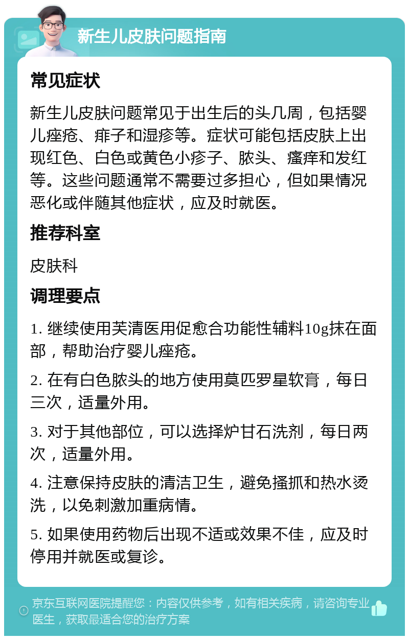 新生儿皮肤问题指南 常见症状 新生儿皮肤问题常见于出生后的头几周，包括婴儿痤疮、痱子和湿疹等。症状可能包括皮肤上出现红色、白色或黄色小疹子、脓头、瘙痒和发红等。这些问题通常不需要过多担心，但如果情况恶化或伴随其他症状，应及时就医。 推荐科室 皮肤科 调理要点 1. 继续使用芙清医用促愈合功能性辅料10g抹在面部，帮助治疗婴儿痤疮。 2. 在有白色脓头的地方使用莫匹罗星软膏，每日三次，适量外用。 3. 对于其他部位，可以选择炉甘石洗剂，每日两次，适量外用。 4. 注意保持皮肤的清洁卫生，避免搔抓和热水烫洗，以免刺激加重病情。 5. 如果使用药物后出现不适或效果不佳，应及时停用并就医或复诊。