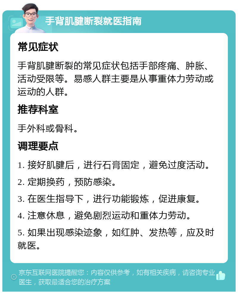 手背肌腱断裂就医指南 常见症状 手背肌腱断裂的常见症状包括手部疼痛、肿胀、活动受限等。易感人群主要是从事重体力劳动或运动的人群。 推荐科室 手外科或骨科。 调理要点 1. 接好肌腱后，进行石膏固定，避免过度活动。 2. 定期换药，预防感染。 3. 在医生指导下，进行功能锻炼，促进康复。 4. 注意休息，避免剧烈运动和重体力劳动。 5. 如果出现感染迹象，如红肿、发热等，应及时就医。