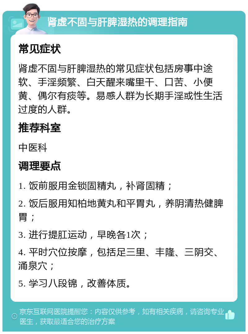 肾虚不固与肝脾湿热的调理指南 常见症状 肾虚不固与肝脾湿热的常见症状包括房事中途软、手淫频繁、白天醒来嘴里干、口苦、小便黄、偶尔有痰等。易感人群为长期手淫或性生活过度的人群。 推荐科室 中医科 调理要点 1. 饭前服用金锁固精丸，补肾固精； 2. 饭后服用知柏地黄丸和平胃丸，养阴清热健脾胃； 3. 进行提肛运动，早晚各1次； 4. 平时穴位按摩，包括足三里、丰隆、三阴交、涌泉穴； 5. 学习八段锦，改善体质。