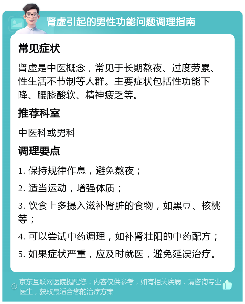 肾虚引起的男性功能问题调理指南 常见症状 肾虚是中医概念，常见于长期熬夜、过度劳累、性生活不节制等人群。主要症状包括性功能下降、腰膝酸软、精神疲乏等。 推荐科室 中医科或男科 调理要点 1. 保持规律作息，避免熬夜； 2. 适当运动，增强体质； 3. 饮食上多摄入滋补肾脏的食物，如黑豆、核桃等； 4. 可以尝试中药调理，如补肾壮阳的中药配方； 5. 如果症状严重，应及时就医，避免延误治疗。