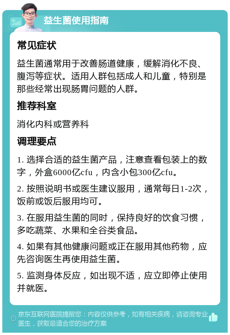 益生菌使用指南 常见症状 益生菌通常用于改善肠道健康，缓解消化不良、腹泻等症状。适用人群包括成人和儿童，特别是那些经常出现肠胃问题的人群。 推荐科室 消化内科或营养科 调理要点 1. 选择合适的益生菌产品，注意查看包装上的数字，外盒6000亿cfu，内含小包300亿cfu。 2. 按照说明书或医生建议服用，通常每日1-2次，饭前或饭后服用均可。 3. 在服用益生菌的同时，保持良好的饮食习惯，多吃蔬菜、水果和全谷类食品。 4. 如果有其他健康问题或正在服用其他药物，应先咨询医生再使用益生菌。 5. 监测身体反应，如出现不适，应立即停止使用并就医。