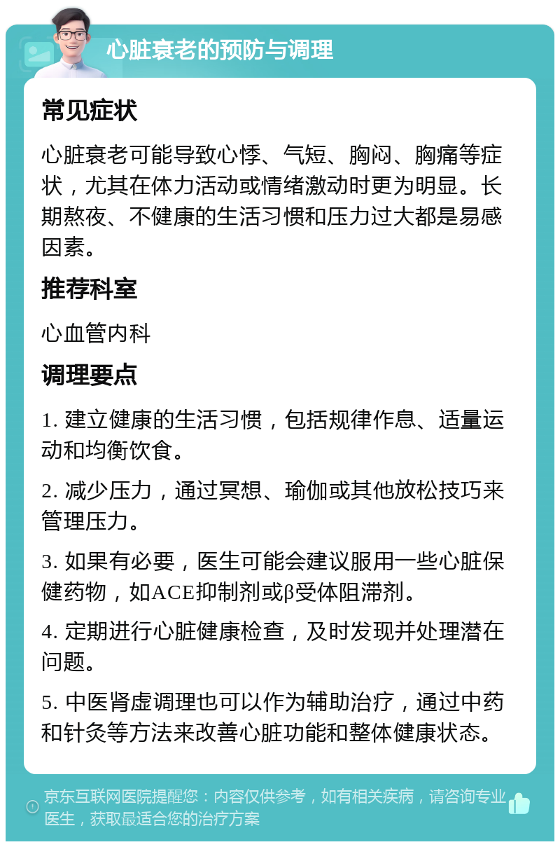 心脏衰老的预防与调理 常见症状 心脏衰老可能导致心悸、气短、胸闷、胸痛等症状，尤其在体力活动或情绪激动时更为明显。长期熬夜、不健康的生活习惯和压力过大都是易感因素。 推荐科室 心血管内科 调理要点 1. 建立健康的生活习惯，包括规律作息、适量运动和均衡饮食。 2. 减少压力，通过冥想、瑜伽或其他放松技巧来管理压力。 3. 如果有必要，医生可能会建议服用一些心脏保健药物，如ACE抑制剂或β受体阻滞剂。 4. 定期进行心脏健康检查，及时发现并处理潜在问题。 5. 中医肾虚调理也可以作为辅助治疗，通过中药和针灸等方法来改善心脏功能和整体健康状态。