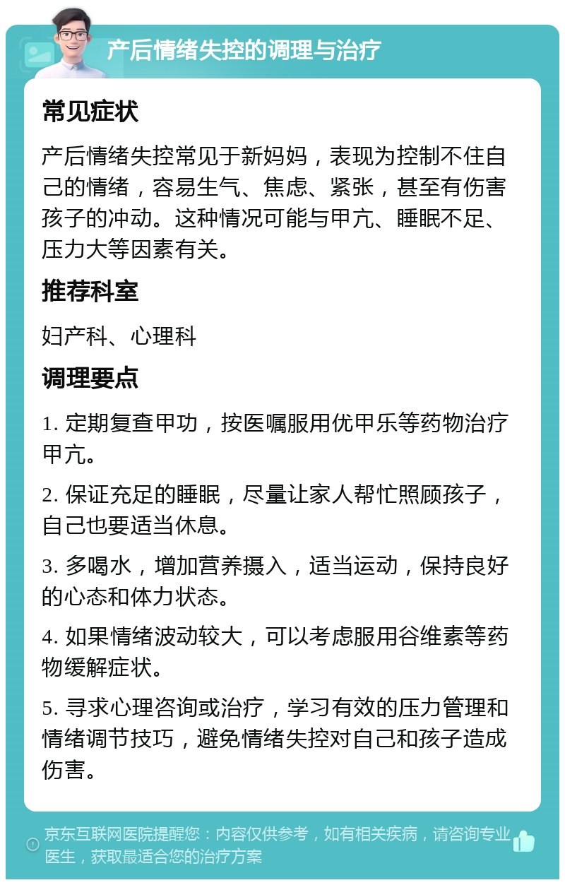 产后情绪失控的调理与治疗 常见症状 产后情绪失控常见于新妈妈，表现为控制不住自己的情绪，容易生气、焦虑、紧张，甚至有伤害孩子的冲动。这种情况可能与甲亢、睡眠不足、压力大等因素有关。 推荐科室 妇产科、心理科 调理要点 1. 定期复查甲功，按医嘱服用优甲乐等药物治疗甲亢。 2. 保证充足的睡眠，尽量让家人帮忙照顾孩子，自己也要适当休息。 3. 多喝水，增加营养摄入，适当运动，保持良好的心态和体力状态。 4. 如果情绪波动较大，可以考虑服用谷维素等药物缓解症状。 5. 寻求心理咨询或治疗，学习有效的压力管理和情绪调节技巧，避免情绪失控对自己和孩子造成伤害。