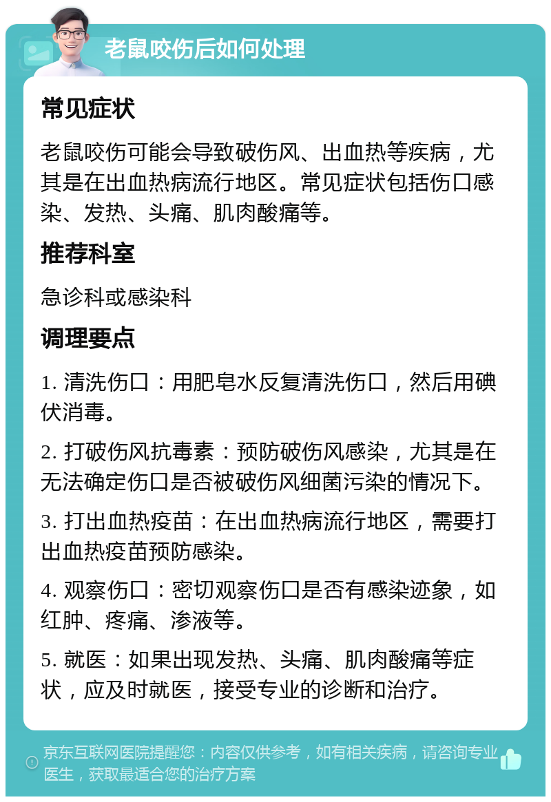 老鼠咬伤后如何处理 常见症状 老鼠咬伤可能会导致破伤风、出血热等疾病，尤其是在出血热病流行地区。常见症状包括伤口感染、发热、头痛、肌肉酸痛等。 推荐科室 急诊科或感染科 调理要点 1. 清洗伤口：用肥皂水反复清洗伤口，然后用碘伏消毒。 2. 打破伤风抗毒素：预防破伤风感染，尤其是在无法确定伤口是否被破伤风细菌污染的情况下。 3. 打出血热疫苗：在出血热病流行地区，需要打出血热疫苗预防感染。 4. 观察伤口：密切观察伤口是否有感染迹象，如红肿、疼痛、渗液等。 5. 就医：如果出现发热、头痛、肌肉酸痛等症状，应及时就医，接受专业的诊断和治疗。