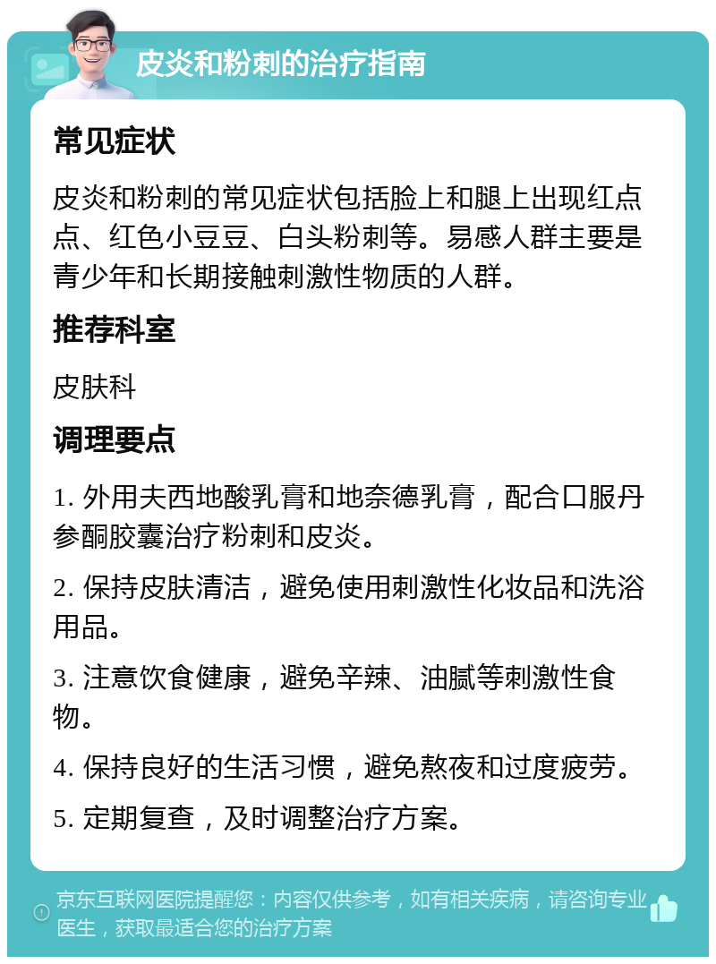 皮炎和粉刺的治疗指南 常见症状 皮炎和粉刺的常见症状包括脸上和腿上出现红点点、红色小豆豆、白头粉刺等。易感人群主要是青少年和长期接触刺激性物质的人群。 推荐科室 皮肤科 调理要点 1. 外用夫西地酸乳膏和地奈德乳膏，配合口服丹参酮胶囊治疗粉刺和皮炎。 2. 保持皮肤清洁，避免使用刺激性化妆品和洗浴用品。 3. 注意饮食健康，避免辛辣、油腻等刺激性食物。 4. 保持良好的生活习惯，避免熬夜和过度疲劳。 5. 定期复查，及时调整治疗方案。