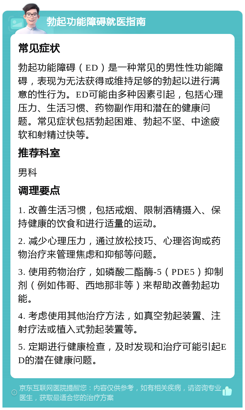 勃起功能障碍就医指南 常见症状 勃起功能障碍（ED）是一种常见的男性性功能障碍，表现为无法获得或维持足够的勃起以进行满意的性行为。ED可能由多种因素引起，包括心理压力、生活习惯、药物副作用和潜在的健康问题。常见症状包括勃起困难、勃起不坚、中途疲软和射精过快等。 推荐科室 男科 调理要点 1. 改善生活习惯，包括戒烟、限制酒精摄入、保持健康的饮食和进行适量的运动。 2. 减少心理压力，通过放松技巧、心理咨询或药物治疗来管理焦虑和抑郁等问题。 3. 使用药物治疗，如磷酸二酯酶-5（PDE5）抑制剂（例如伟哥、西地那非等）来帮助改善勃起功能。 4. 考虑使用其他治疗方法，如真空勃起装置、注射疗法或植入式勃起装置等。 5. 定期进行健康检查，及时发现和治疗可能引起ED的潜在健康问题。