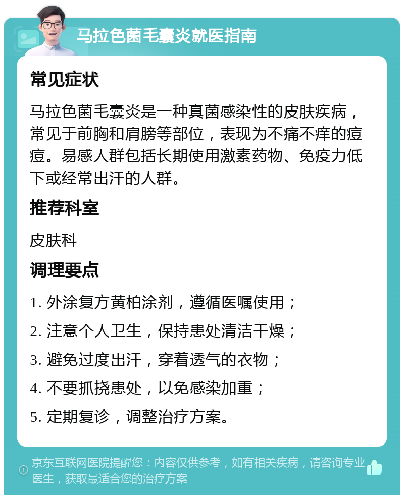 马拉色菌毛囊炎就医指南 常见症状 马拉色菌毛囊炎是一种真菌感染性的皮肤疾病，常见于前胸和肩膀等部位，表现为不痛不痒的痘痘。易感人群包括长期使用激素药物、免疫力低下或经常出汗的人群。 推荐科室 皮肤科 调理要点 1. 外涂复方黄柏涂剂，遵循医嘱使用； 2. 注意个人卫生，保持患处清洁干燥； 3. 避免过度出汗，穿着透气的衣物； 4. 不要抓挠患处，以免感染加重； 5. 定期复诊，调整治疗方案。