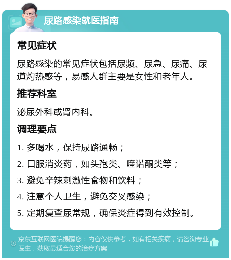 尿路感染就医指南 常见症状 尿路感染的常见症状包括尿频、尿急、尿痛、尿道灼热感等，易感人群主要是女性和老年人。 推荐科室 泌尿外科或肾内科。 调理要点 1. 多喝水，保持尿路通畅； 2. 口服消炎药，如头孢类、喹诺酮类等； 3. 避免辛辣刺激性食物和饮料； 4. 注意个人卫生，避免交叉感染； 5. 定期复查尿常规，确保炎症得到有效控制。