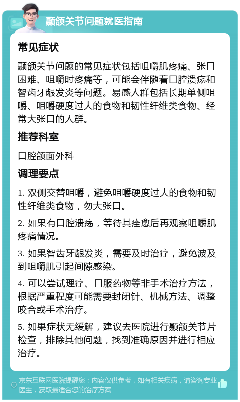 颞颌关节问题就医指南 常见症状 颞颌关节问题的常见症状包括咀嚼肌疼痛、张口困难、咀嚼时疼痛等，可能会伴随着口腔溃疡和智齿牙龈发炎等问题。易感人群包括长期单侧咀嚼、咀嚼硬度过大的食物和韧性纤维类食物、经常大张口的人群。 推荐科室 口腔颌面外科 调理要点 1. 双侧交替咀嚼，避免咀嚼硬度过大的食物和韧性纤维类食物，勿大张口。 2. 如果有口腔溃疡，等待其痊愈后再观察咀嚼肌疼痛情况。 3. 如果智齿牙龈发炎，需要及时治疗，避免波及到咀嚼肌引起间隙感染。 4. 可以尝试理疗、口服药物等非手术治疗方法，根据严重程度可能需要封闭针、机械方法、调整咬合或手术治疗。 5. 如果症状无缓解，建议去医院进行颞颌关节片检查，排除其他问题，找到准确原因并进行相应治疗。