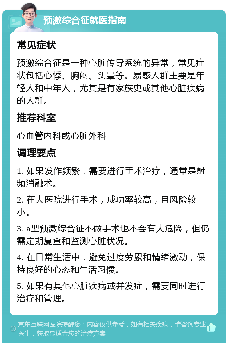 预激综合征就医指南 常见症状 预激综合征是一种心脏传导系统的异常，常见症状包括心悸、胸闷、头晕等。易感人群主要是年轻人和中年人，尤其是有家族史或其他心脏疾病的人群。 推荐科室 心血管内科或心脏外科 调理要点 1. 如果发作频繁，需要进行手术治疗，通常是射频消融术。 2. 在大医院进行手术，成功率较高，且风险较小。 3. a型预激综合征不做手术也不会有大危险，但仍需定期复查和监测心脏状况。 4. 在日常生活中，避免过度劳累和情绪激动，保持良好的心态和生活习惯。 5. 如果有其他心脏疾病或并发症，需要同时进行治疗和管理。