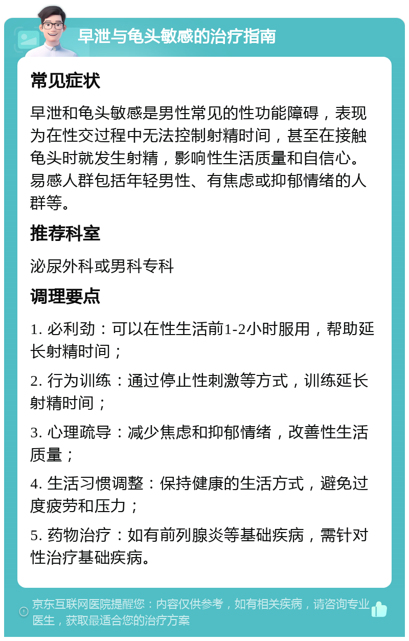 早泄与龟头敏感的治疗指南 常见症状 早泄和龟头敏感是男性常见的性功能障碍，表现为在性交过程中无法控制射精时间，甚至在接触龟头时就发生射精，影响性生活质量和自信心。易感人群包括年轻男性、有焦虑或抑郁情绪的人群等。 推荐科室 泌尿外科或男科专科 调理要点 1. 必利劲：可以在性生活前1-2小时服用，帮助延长射精时间； 2. 行为训练：通过停止性刺激等方式，训练延长射精时间； 3. 心理疏导：减少焦虑和抑郁情绪，改善性生活质量； 4. 生活习惯调整：保持健康的生活方式，避免过度疲劳和压力； 5. 药物治疗：如有前列腺炎等基础疾病，需针对性治疗基础疾病。