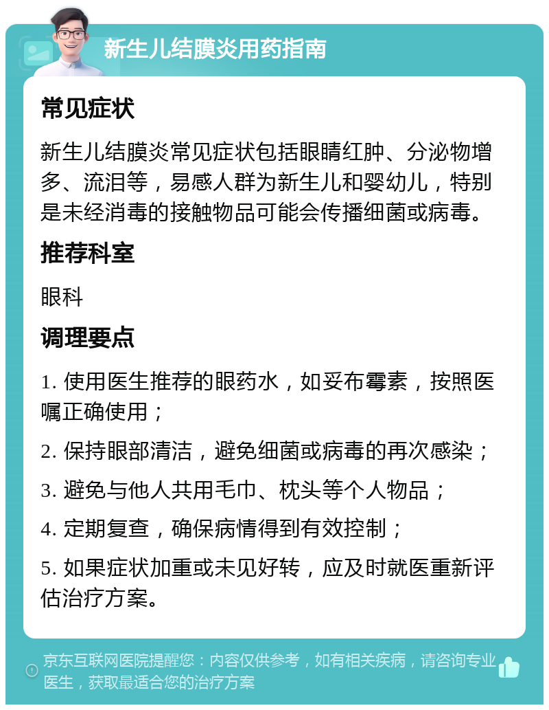 新生儿结膜炎用药指南 常见症状 新生儿结膜炎常见症状包括眼睛红肿、分泌物增多、流泪等，易感人群为新生儿和婴幼儿，特别是未经消毒的接触物品可能会传播细菌或病毒。 推荐科室 眼科 调理要点 1. 使用医生推荐的眼药水，如妥布霉素，按照医嘱正确使用； 2. 保持眼部清洁，避免细菌或病毒的再次感染； 3. 避免与他人共用毛巾、枕头等个人物品； 4. 定期复查，确保病情得到有效控制； 5. 如果症状加重或未见好转，应及时就医重新评估治疗方案。