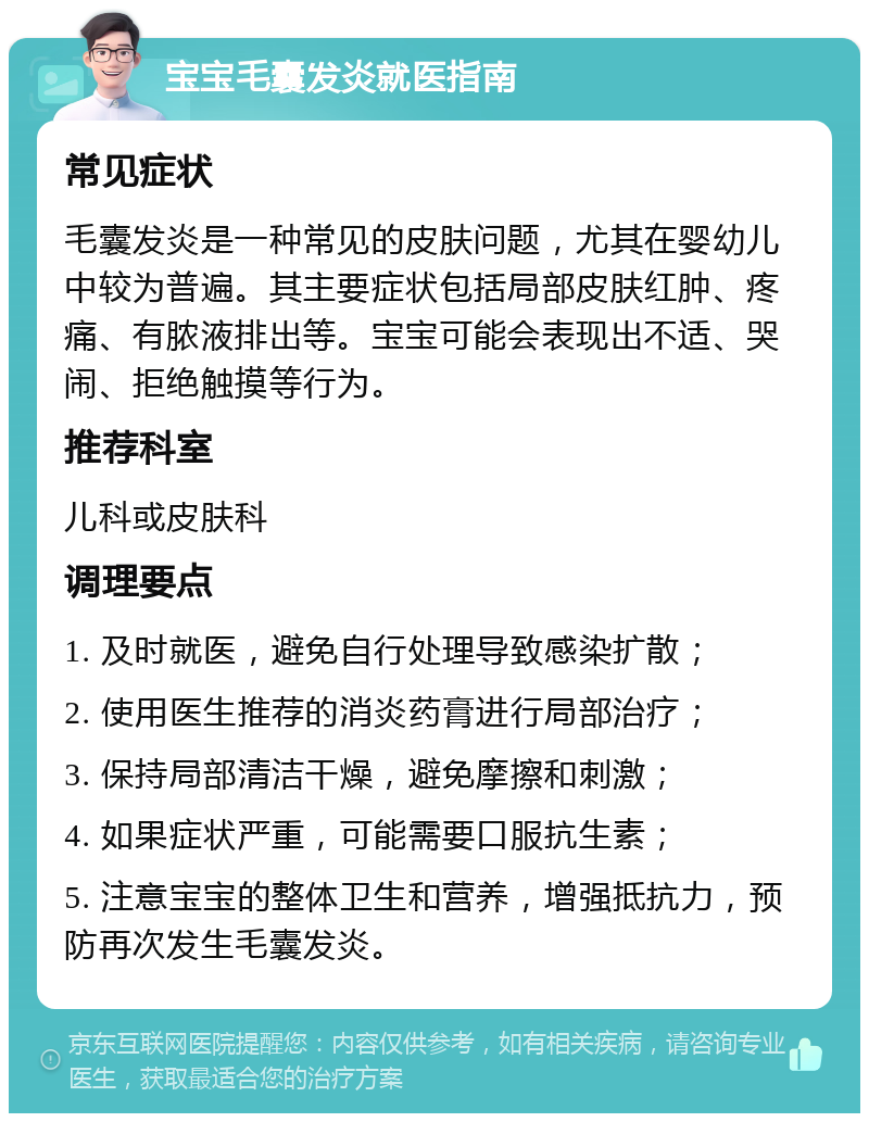 宝宝毛囊发炎就医指南 常见症状 毛囊发炎是一种常见的皮肤问题，尤其在婴幼儿中较为普遍。其主要症状包括局部皮肤红肿、疼痛、有脓液排出等。宝宝可能会表现出不适、哭闹、拒绝触摸等行为。 推荐科室 儿科或皮肤科 调理要点 1. 及时就医，避免自行处理导致感染扩散； 2. 使用医生推荐的消炎药膏进行局部治疗； 3. 保持局部清洁干燥，避免摩擦和刺激； 4. 如果症状严重，可能需要口服抗生素； 5. 注意宝宝的整体卫生和营养，增强抵抗力，预防再次发生毛囊发炎。