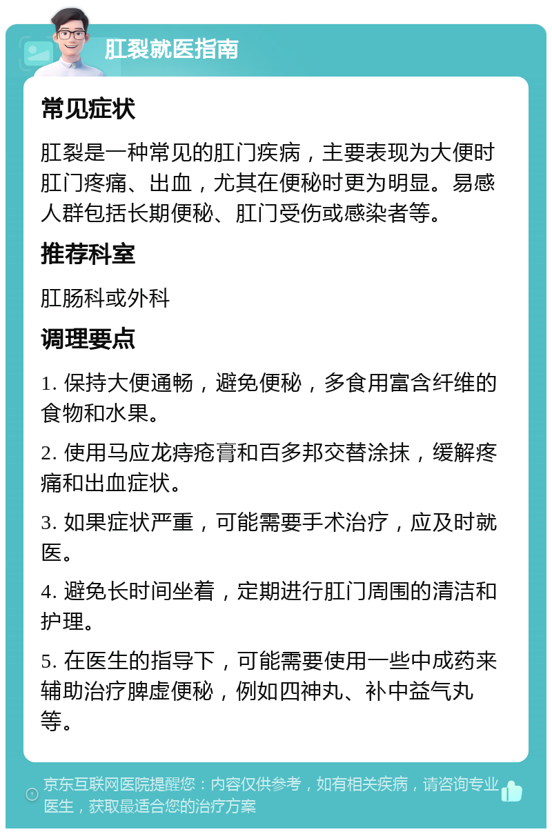 肛裂就医指南 常见症状 肛裂是一种常见的肛门疾病，主要表现为大便时肛门疼痛、出血，尤其在便秘时更为明显。易感人群包括长期便秘、肛门受伤或感染者等。 推荐科室 肛肠科或外科 调理要点 1. 保持大便通畅，避免便秘，多食用富含纤维的食物和水果。 2. 使用马应龙痔疮膏和百多邦交替涂抹，缓解疼痛和出血症状。 3. 如果症状严重，可能需要手术治疗，应及时就医。 4. 避免长时间坐着，定期进行肛门周围的清洁和护理。 5. 在医生的指导下，可能需要使用一些中成药来辅助治疗脾虚便秘，例如四神丸、补中益气丸等。