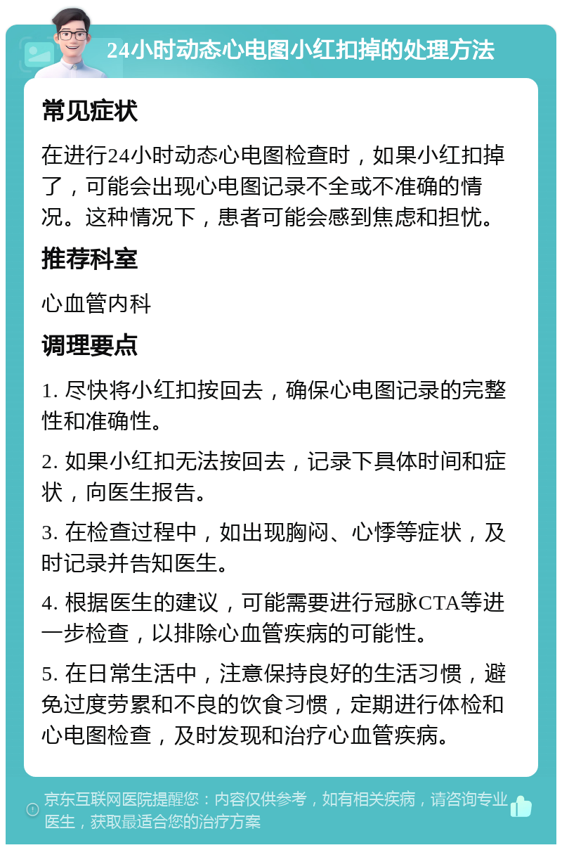 24小时动态心电图小红扣掉的处理方法 常见症状 在进行24小时动态心电图检查时，如果小红扣掉了，可能会出现心电图记录不全或不准确的情况。这种情况下，患者可能会感到焦虑和担忧。 推荐科室 心血管内科 调理要点 1. 尽快将小红扣按回去，确保心电图记录的完整性和准确性。 2. 如果小红扣无法按回去，记录下具体时间和症状，向医生报告。 3. 在检查过程中，如出现胸闷、心悸等症状，及时记录并告知医生。 4. 根据医生的建议，可能需要进行冠脉CTA等进一步检查，以排除心血管疾病的可能性。 5. 在日常生活中，注意保持良好的生活习惯，避免过度劳累和不良的饮食习惯，定期进行体检和心电图检查，及时发现和治疗心血管疾病。