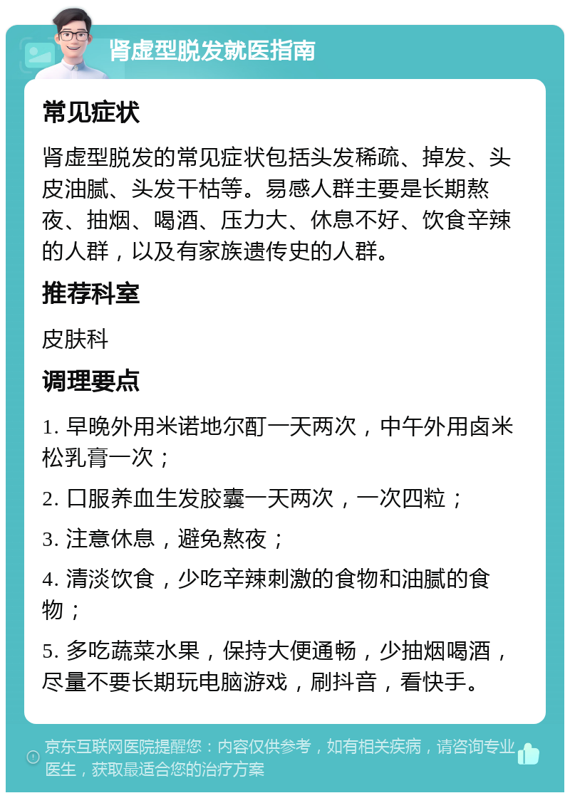 肾虚型脱发就医指南 常见症状 肾虚型脱发的常见症状包括头发稀疏、掉发、头皮油腻、头发干枯等。易感人群主要是长期熬夜、抽烟、喝酒、压力大、休息不好、饮食辛辣的人群，以及有家族遗传史的人群。 推荐科室 皮肤科 调理要点 1. 早晚外用米诺地尔酊一天两次，中午外用卤米松乳膏一次； 2. 口服养血生发胶囊一天两次，一次四粒； 3. 注意休息，避免熬夜； 4. 清淡饮食，少吃辛辣刺激的食物和油腻的食物； 5. 多吃蔬菜水果，保持大便通畅，少抽烟喝酒，尽量不要长期玩电脑游戏，刷抖音，看快手。