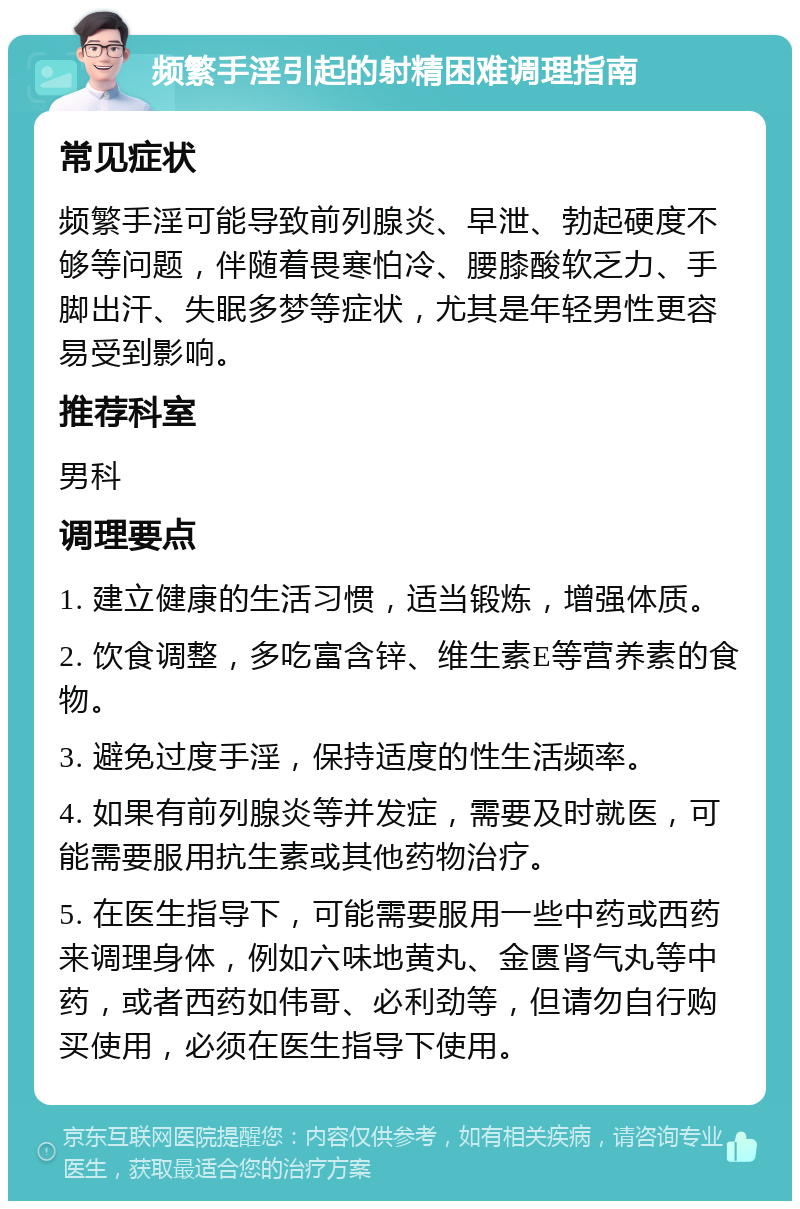 频繁手淫引起的射精困难调理指南 常见症状 频繁手淫可能导致前列腺炎、早泄、勃起硬度不够等问题，伴随着畏寒怕冷、腰膝酸软乏力、手脚出汗、失眠多梦等症状，尤其是年轻男性更容易受到影响。 推荐科室 男科 调理要点 1. 建立健康的生活习惯，适当锻炼，增强体质。 2. 饮食调整，多吃富含锌、维生素E等营养素的食物。 3. 避免过度手淫，保持适度的性生活频率。 4. 如果有前列腺炎等并发症，需要及时就医，可能需要服用抗生素或其他药物治疗。 5. 在医生指导下，可能需要服用一些中药或西药来调理身体，例如六味地黄丸、金匮肾气丸等中药，或者西药如伟哥、必利劲等，但请勿自行购买使用，必须在医生指导下使用。