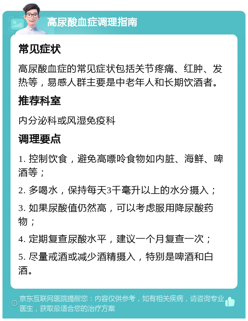 高尿酸血症调理指南 常见症状 高尿酸血症的常见症状包括关节疼痛、红肿、发热等，易感人群主要是中老年人和长期饮酒者。 推荐科室 内分泌科或风湿免疫科 调理要点 1. 控制饮食，避免高嘌呤食物如内脏、海鲜、啤酒等； 2. 多喝水，保持每天3千毫升以上的水分摄入； 3. 如果尿酸值仍然高，可以考虑服用降尿酸药物； 4. 定期复查尿酸水平，建议一个月复查一次； 5. 尽量戒酒或减少酒精摄入，特别是啤酒和白酒。