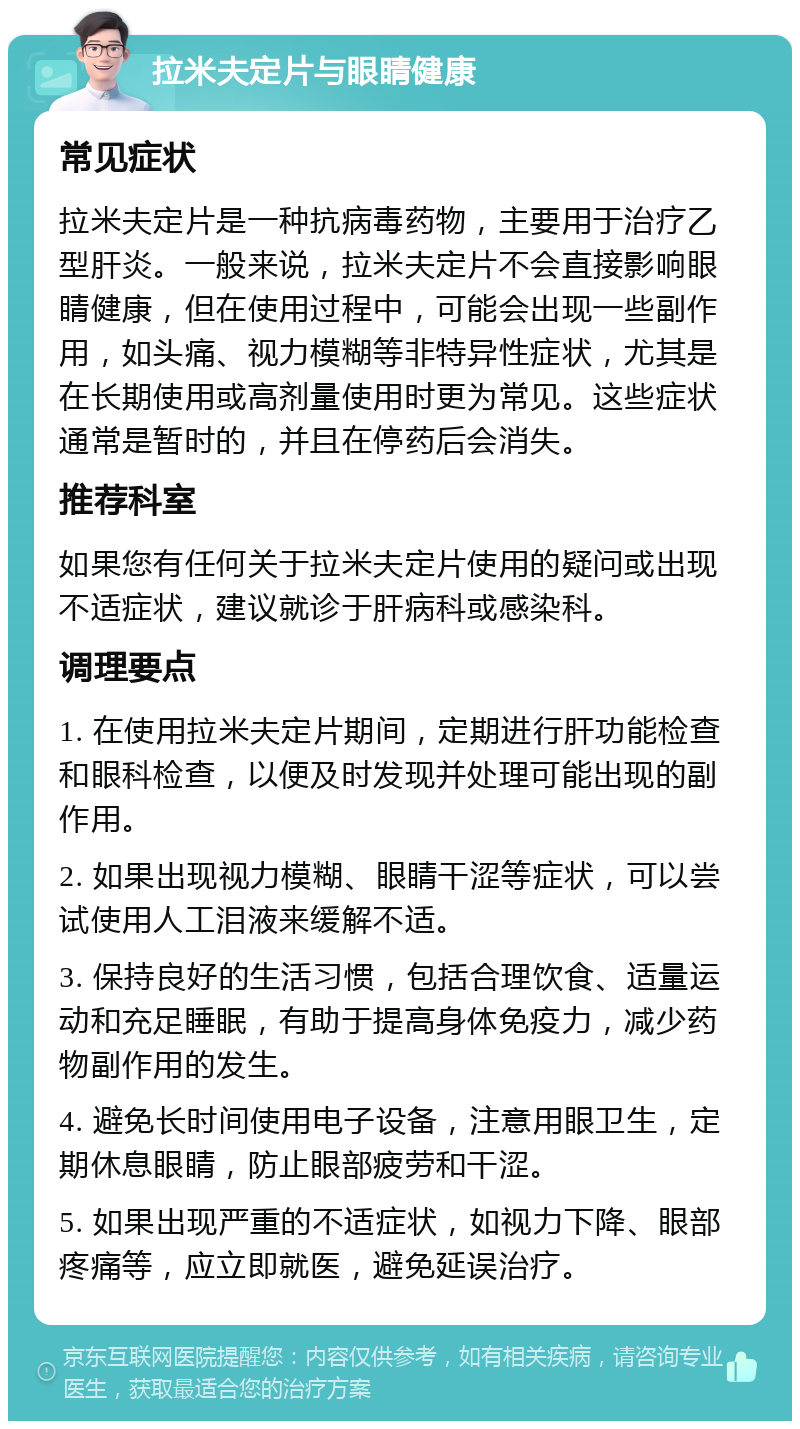 拉米夫定片与眼睛健康 常见症状 拉米夫定片是一种抗病毒药物，主要用于治疗乙型肝炎。一般来说，拉米夫定片不会直接影响眼睛健康，但在使用过程中，可能会出现一些副作用，如头痛、视力模糊等非特异性症状，尤其是在长期使用或高剂量使用时更为常见。这些症状通常是暂时的，并且在停药后会消失。 推荐科室 如果您有任何关于拉米夫定片使用的疑问或出现不适症状，建议就诊于肝病科或感染科。 调理要点 1. 在使用拉米夫定片期间，定期进行肝功能检查和眼科检查，以便及时发现并处理可能出现的副作用。 2. 如果出现视力模糊、眼睛干涩等症状，可以尝试使用人工泪液来缓解不适。 3. 保持良好的生活习惯，包括合理饮食、适量运动和充足睡眠，有助于提高身体免疫力，减少药物副作用的发生。 4. 避免长时间使用电子设备，注意用眼卫生，定期休息眼睛，防止眼部疲劳和干涩。 5. 如果出现严重的不适症状，如视力下降、眼部疼痛等，应立即就医，避免延误治疗。