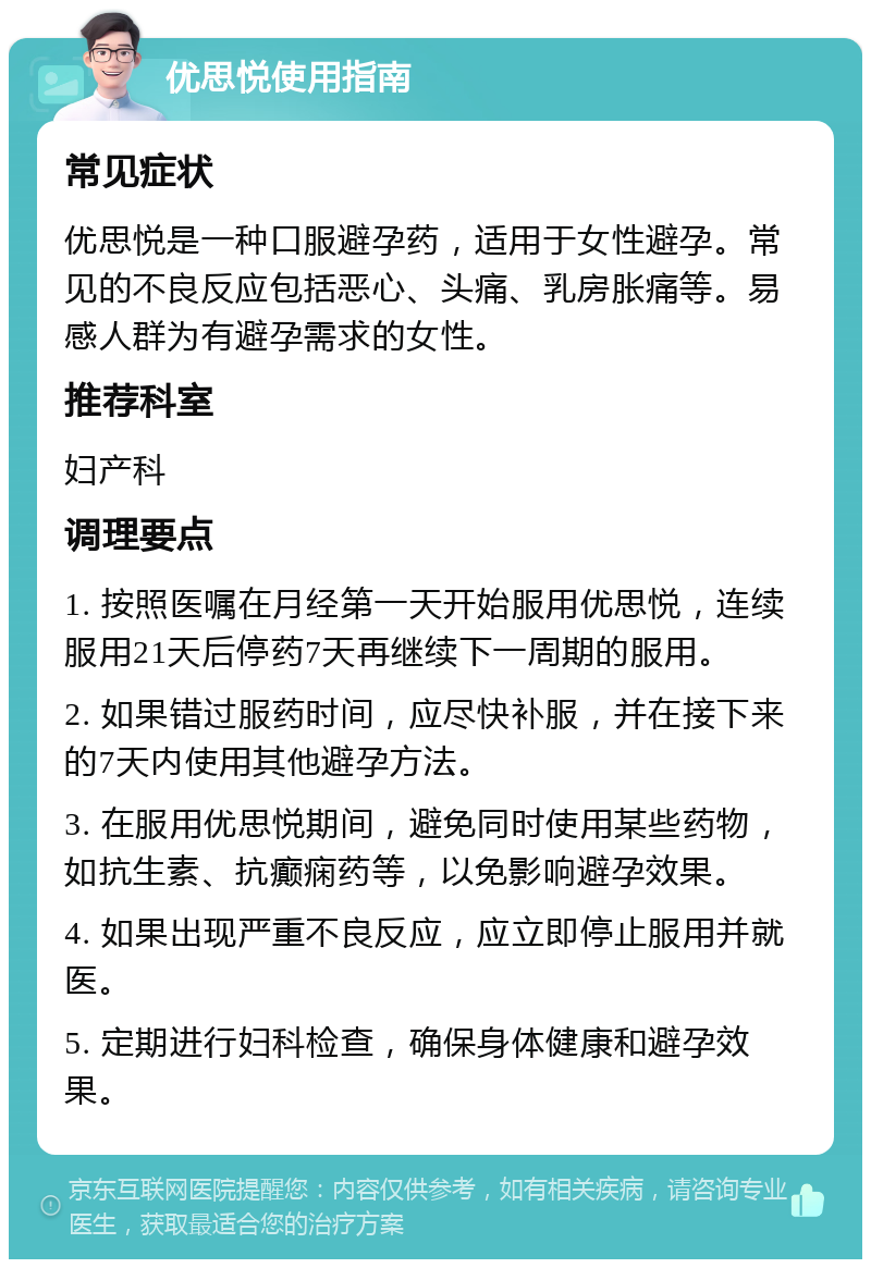 优思悦使用指南 常见症状 优思悦是一种口服避孕药，适用于女性避孕。常见的不良反应包括恶心、头痛、乳房胀痛等。易感人群为有避孕需求的女性。 推荐科室 妇产科 调理要点 1. 按照医嘱在月经第一天开始服用优思悦，连续服用21天后停药7天再继续下一周期的服用。 2. 如果错过服药时间，应尽快补服，并在接下来的7天内使用其他避孕方法。 3. 在服用优思悦期间，避免同时使用某些药物，如抗生素、抗癫痫药等，以免影响避孕效果。 4. 如果出现严重不良反应，应立即停止服用并就医。 5. 定期进行妇科检查，确保身体健康和避孕效果。