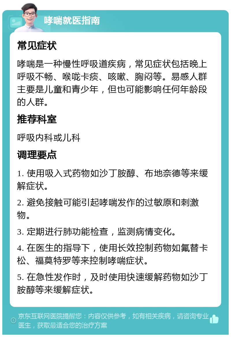 哮喘就医指南 常见症状 哮喘是一种慢性呼吸道疾病，常见症状包括晚上呼吸不畅、喉咙卡痰、咳嗽、胸闷等。易感人群主要是儿童和青少年，但也可能影响任何年龄段的人群。 推荐科室 呼吸内科或儿科 调理要点 1. 使用吸入式药物如沙丁胺醇、布地奈德等来缓解症状。 2. 避免接触可能引起哮喘发作的过敏原和刺激物。 3. 定期进行肺功能检查，监测病情变化。 4. 在医生的指导下，使用长效控制药物如氟替卡松、福莫特罗等来控制哮喘症状。 5. 在急性发作时，及时使用快速缓解药物如沙丁胺醇等来缓解症状。