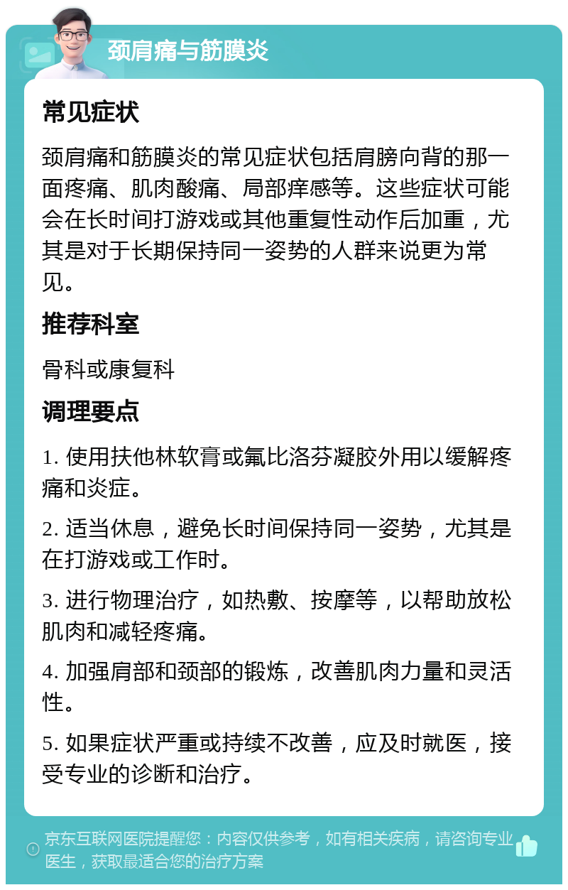 颈肩痛与筋膜炎 常见症状 颈肩痛和筋膜炎的常见症状包括肩膀向背的那一面疼痛、肌肉酸痛、局部痒感等。这些症状可能会在长时间打游戏或其他重复性动作后加重，尤其是对于长期保持同一姿势的人群来说更为常见。 推荐科室 骨科或康复科 调理要点 1. 使用扶他林软膏或氟比洛芬凝胶外用以缓解疼痛和炎症。 2. 适当休息，避免长时间保持同一姿势，尤其是在打游戏或工作时。 3. 进行物理治疗，如热敷、按摩等，以帮助放松肌肉和减轻疼痛。 4. 加强肩部和颈部的锻炼，改善肌肉力量和灵活性。 5. 如果症状严重或持续不改善，应及时就医，接受专业的诊断和治疗。