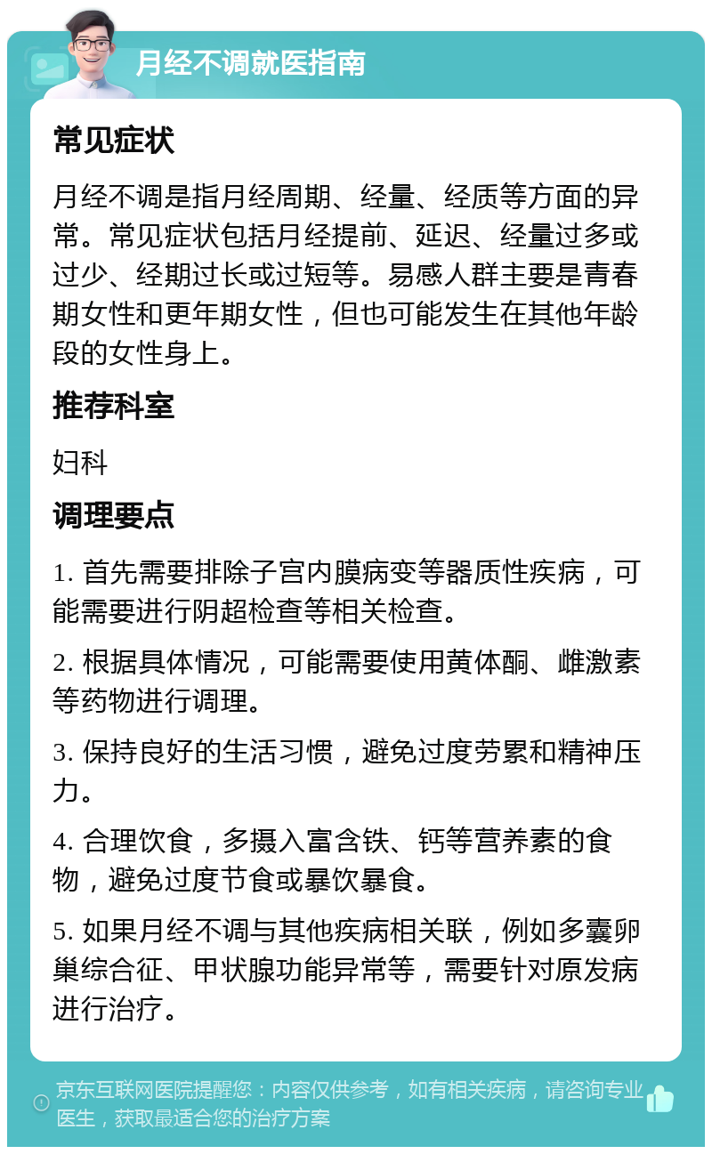 月经不调就医指南 常见症状 月经不调是指月经周期、经量、经质等方面的异常。常见症状包括月经提前、延迟、经量过多或过少、经期过长或过短等。易感人群主要是青春期女性和更年期女性，但也可能发生在其他年龄段的女性身上。 推荐科室 妇科 调理要点 1. 首先需要排除子宫内膜病变等器质性疾病，可能需要进行阴超检查等相关检查。 2. 根据具体情况，可能需要使用黄体酮、雌激素等药物进行调理。 3. 保持良好的生活习惯，避免过度劳累和精神压力。 4. 合理饮食，多摄入富含铁、钙等营养素的食物，避免过度节食或暴饮暴食。 5. 如果月经不调与其他疾病相关联，例如多囊卵巢综合征、甲状腺功能异常等，需要针对原发病进行治疗。