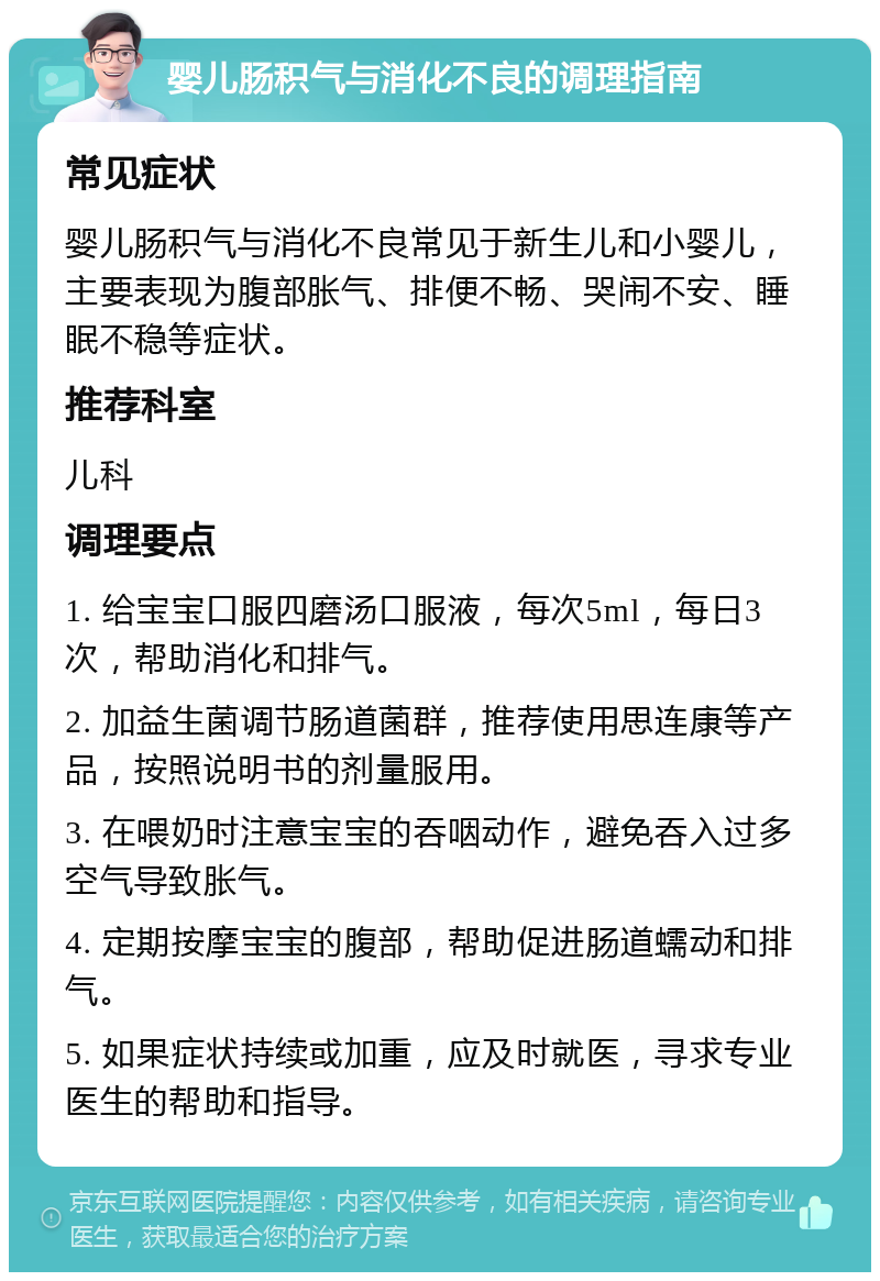 婴儿肠积气与消化不良的调理指南 常见症状 婴儿肠积气与消化不良常见于新生儿和小婴儿，主要表现为腹部胀气、排便不畅、哭闹不安、睡眠不稳等症状。 推荐科室 儿科 调理要点 1. 给宝宝口服四磨汤口服液，每次5ml，每日3次，帮助消化和排气。 2. 加益生菌调节肠道菌群，推荐使用思连康等产品，按照说明书的剂量服用。 3. 在喂奶时注意宝宝的吞咽动作，避免吞入过多空气导致胀气。 4. 定期按摩宝宝的腹部，帮助促进肠道蠕动和排气。 5. 如果症状持续或加重，应及时就医，寻求专业医生的帮助和指导。