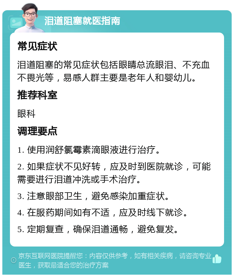 泪道阻塞就医指南 常见症状 泪道阻塞的常见症状包括眼睛总流眼泪、不充血不畏光等，易感人群主要是老年人和婴幼儿。 推荐科室 眼科 调理要点 1. 使用润舒氯霉素滴眼液进行治疗。 2. 如果症状不见好转，应及时到医院就诊，可能需要进行泪道冲洗或手术治疗。 3. 注意眼部卫生，避免感染加重症状。 4. 在服药期间如有不适，应及时线下就诊。 5. 定期复查，确保泪道通畅，避免复发。