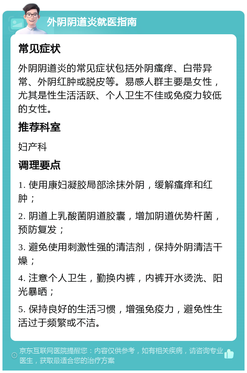 外阴阴道炎就医指南 常见症状 外阴阴道炎的常见症状包括外阴瘙痒、白带异常、外阴红肿或脱皮等。易感人群主要是女性，尤其是性生活活跃、个人卫生不佳或免疫力较低的女性。 推荐科室 妇产科 调理要点 1. 使用康妇凝胶局部涂抹外阴，缓解瘙痒和红肿； 2. 阴道上乳酸菌阴道胶囊，增加阴道优势杆菌，预防复发； 3. 避免使用刺激性强的清洁剂，保持外阴清洁干燥； 4. 注意个人卫生，勤换内裤，内裤开水烫洗、阳光暴晒； 5. 保持良好的生活习惯，增强免疫力，避免性生活过于频繁或不洁。