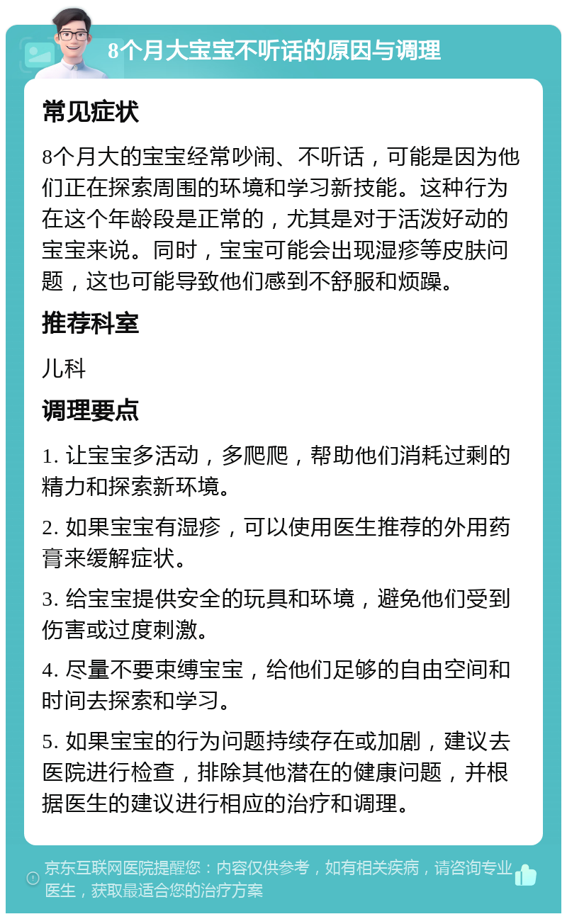 8个月大宝宝不听话的原因与调理 常见症状 8个月大的宝宝经常吵闹、不听话，可能是因为他们正在探索周围的环境和学习新技能。这种行为在这个年龄段是正常的，尤其是对于活泼好动的宝宝来说。同时，宝宝可能会出现湿疹等皮肤问题，这也可能导致他们感到不舒服和烦躁。 推荐科室 儿科 调理要点 1. 让宝宝多活动，多爬爬，帮助他们消耗过剩的精力和探索新环境。 2. 如果宝宝有湿疹，可以使用医生推荐的外用药膏来缓解症状。 3. 给宝宝提供安全的玩具和环境，避免他们受到伤害或过度刺激。 4. 尽量不要束缚宝宝，给他们足够的自由空间和时间去探索和学习。 5. 如果宝宝的行为问题持续存在或加剧，建议去医院进行检查，排除其他潜在的健康问题，并根据医生的建议进行相应的治疗和调理。