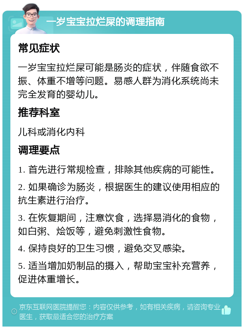 一岁宝宝拉烂屎的调理指南 常见症状 一岁宝宝拉烂屎可能是肠炎的症状，伴随食欲不振、体重不增等问题。易感人群为消化系统尚未完全发育的婴幼儿。 推荐科室 儿科或消化内科 调理要点 1. 首先进行常规检查，排除其他疾病的可能性。 2. 如果确诊为肠炎，根据医生的建议使用相应的抗生素进行治疗。 3. 在恢复期间，注意饮食，选择易消化的食物，如白粥、烩饭等，避免刺激性食物。 4. 保持良好的卫生习惯，避免交叉感染。 5. 适当增加奶制品的摄入，帮助宝宝补充营养，促进体重增长。