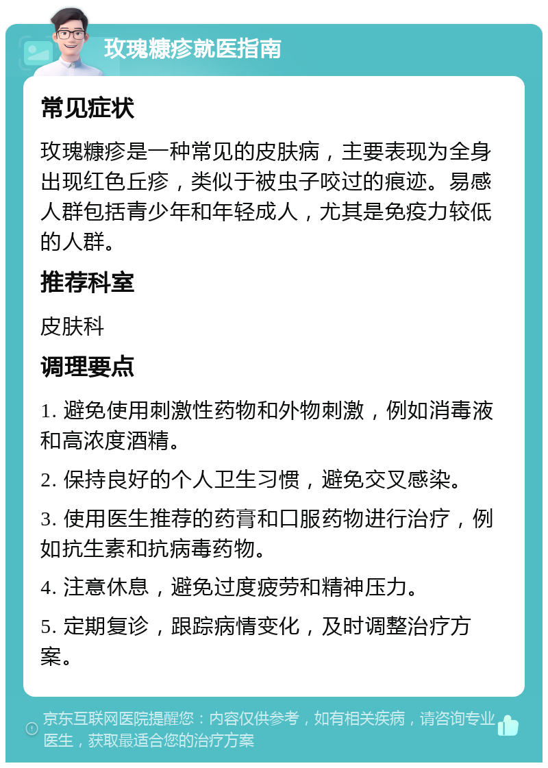 玫瑰糠疹就医指南 常见症状 玫瑰糠疹是一种常见的皮肤病，主要表现为全身出现红色丘疹，类似于被虫子咬过的痕迹。易感人群包括青少年和年轻成人，尤其是免疫力较低的人群。 推荐科室 皮肤科 调理要点 1. 避免使用刺激性药物和外物刺激，例如消毒液和高浓度酒精。 2. 保持良好的个人卫生习惯，避免交叉感染。 3. 使用医生推荐的药膏和口服药物进行治疗，例如抗生素和抗病毒药物。 4. 注意休息，避免过度疲劳和精神压力。 5. 定期复诊，跟踪病情变化，及时调整治疗方案。