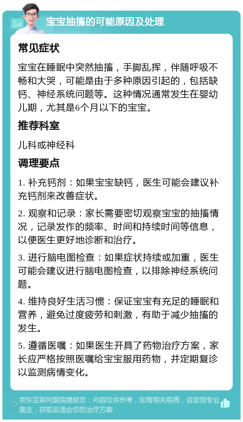 宝宝抽搐的可能原因及处理 常见症状 宝宝在睡眠中突然抽搐，手脚乱挥，伴随呼吸不畅和大哭，可能是由于多种原因引起的，包括缺钙、神经系统问题等。这种情况通常发生在婴幼儿期，尤其是6个月以下的宝宝。 推荐科室 儿科或神经科 调理要点 1. 补充钙剂：如果宝宝缺钙，医生可能会建议补充钙剂来改善症状。 2. 观察和记录：家长需要密切观察宝宝的抽搐情况，记录发作的频率、时间和持续时间等信息，以便医生更好地诊断和治疗。 3. 进行脑电图检查：如果症状持续或加重，医生可能会建议进行脑电图检查，以排除神经系统问题。 4. 维持良好生活习惯：保证宝宝有充足的睡眠和营养，避免过度疲劳和刺激，有助于减少抽搐的发生。 5. 遵循医嘱：如果医生开具了药物治疗方案，家长应严格按照医嘱给宝宝服用药物，并定期复诊以监测病情变化。