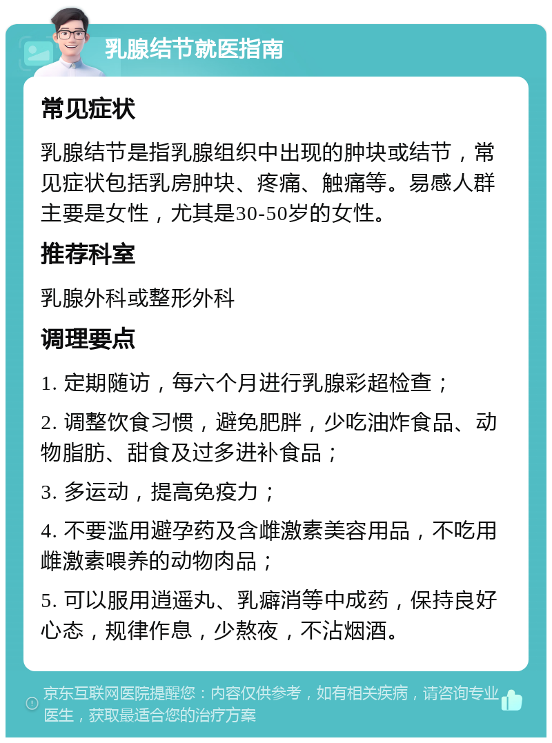 乳腺结节就医指南 常见症状 乳腺结节是指乳腺组织中出现的肿块或结节，常见症状包括乳房肿块、疼痛、触痛等。易感人群主要是女性，尤其是30-50岁的女性。 推荐科室 乳腺外科或整形外科 调理要点 1. 定期随访，每六个月进行乳腺彩超检查； 2. 调整饮食习惯，避免肥胖，少吃油炸食品、动物脂肪、甜食及过多进补食品； 3. 多运动，提高免疫力； 4. 不要滥用避孕药及含雌激素美容用品，不吃用雌激素喂养的动物肉品； 5. 可以服用逍遥丸、乳癖消等中成药，保持良好心态，规律作息，少熬夜，不沾烟酒。