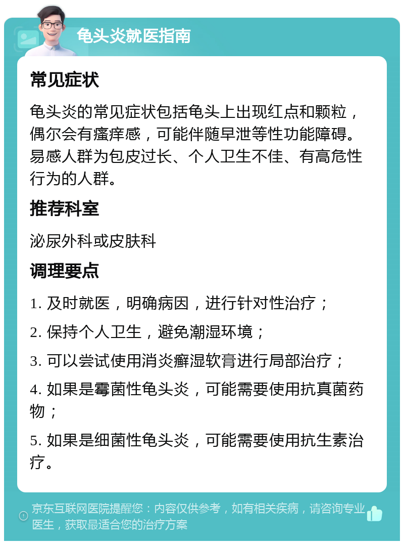 龟头炎就医指南 常见症状 龟头炎的常见症状包括龟头上出现红点和颗粒，偶尔会有瘙痒感，可能伴随早泄等性功能障碍。易感人群为包皮过长、个人卫生不佳、有高危性行为的人群。 推荐科室 泌尿外科或皮肤科 调理要点 1. 及时就医，明确病因，进行针对性治疗； 2. 保持个人卫生，避免潮湿环境； 3. 可以尝试使用消炎癣湿软膏进行局部治疗； 4. 如果是霉菌性龟头炎，可能需要使用抗真菌药物； 5. 如果是细菌性龟头炎，可能需要使用抗生素治疗。