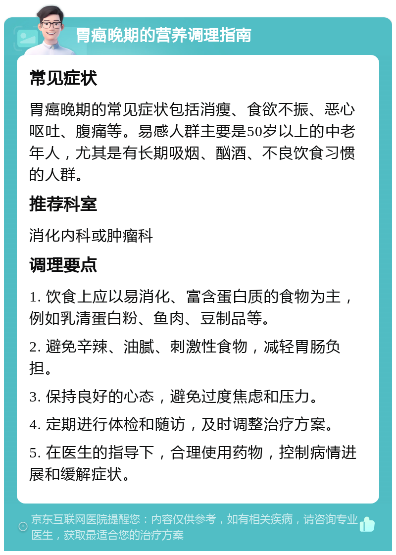 胃癌晚期的营养调理指南 常见症状 胃癌晚期的常见症状包括消瘦、食欲不振、恶心呕吐、腹痛等。易感人群主要是50岁以上的中老年人，尤其是有长期吸烟、酗酒、不良饮食习惯的人群。 推荐科室 消化内科或肿瘤科 调理要点 1. 饮食上应以易消化、富含蛋白质的食物为主，例如乳清蛋白粉、鱼肉、豆制品等。 2. 避免辛辣、油腻、刺激性食物，减轻胃肠负担。 3. 保持良好的心态，避免过度焦虑和压力。 4. 定期进行体检和随访，及时调整治疗方案。 5. 在医生的指导下，合理使用药物，控制病情进展和缓解症状。