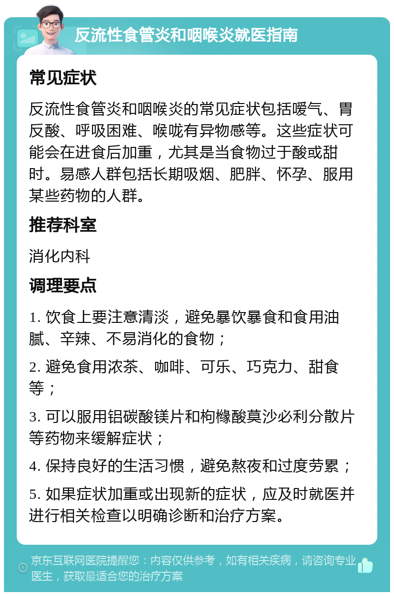 反流性食管炎和咽喉炎就医指南 常见症状 反流性食管炎和咽喉炎的常见症状包括嗳气、胃反酸、呼吸困难、喉咙有异物感等。这些症状可能会在进食后加重，尤其是当食物过于酸或甜时。易感人群包括长期吸烟、肥胖、怀孕、服用某些药物的人群。 推荐科室 消化内科 调理要点 1. 饮食上要注意清淡，避免暴饮暴食和食用油腻、辛辣、不易消化的食物； 2. 避免食用浓茶、咖啡、可乐、巧克力、甜食等； 3. 可以服用铝碳酸镁片和枸橼酸莫沙必利分散片等药物来缓解症状； 4. 保持良好的生活习惯，避免熬夜和过度劳累； 5. 如果症状加重或出现新的症状，应及时就医并进行相关检查以明确诊断和治疗方案。