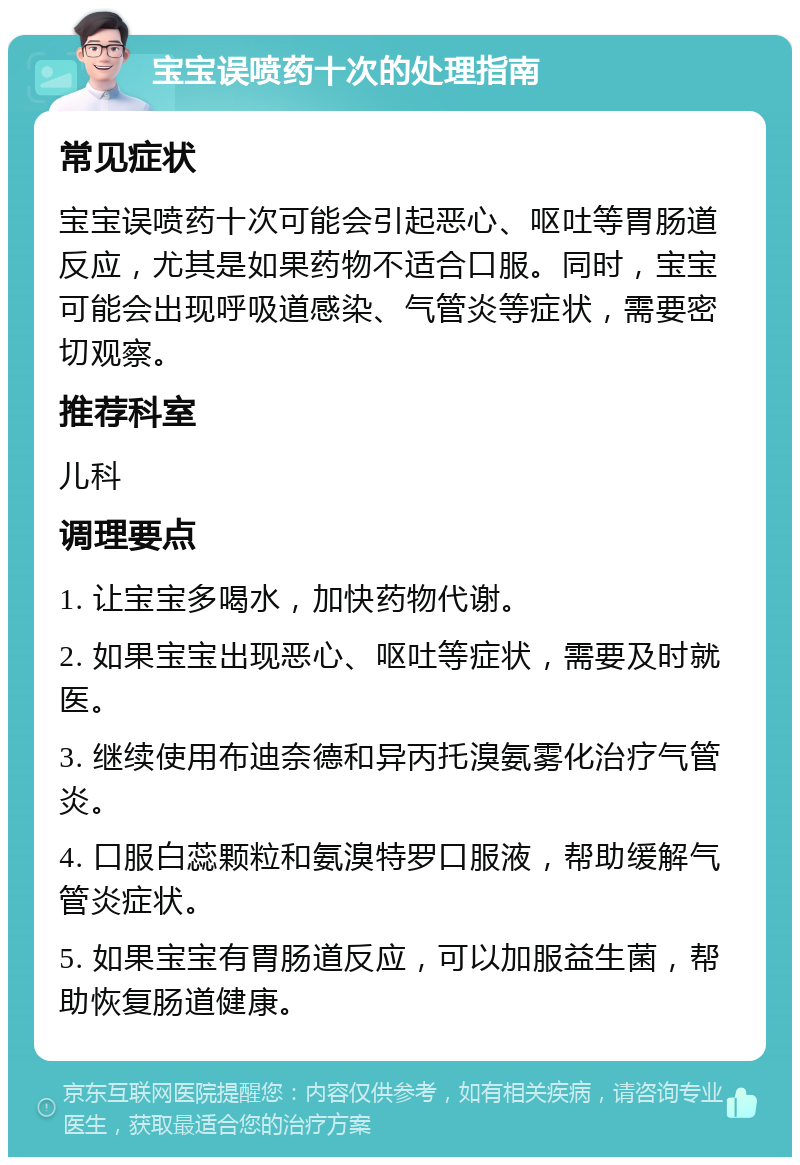 宝宝误喷药十次的处理指南 常见症状 宝宝误喷药十次可能会引起恶心、呕吐等胃肠道反应，尤其是如果药物不适合口服。同时，宝宝可能会出现呼吸道感染、气管炎等症状，需要密切观察。 推荐科室 儿科 调理要点 1. 让宝宝多喝水，加快药物代谢。 2. 如果宝宝出现恶心、呕吐等症状，需要及时就医。 3. 继续使用布迪奈德和异丙托溴氨雾化治疗气管炎。 4. 口服白蕊颗粒和氨溴特罗口服液，帮助缓解气管炎症状。 5. 如果宝宝有胃肠道反应，可以加服益生菌，帮助恢复肠道健康。