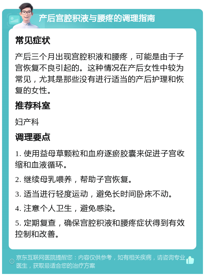 产后宫腔积液与腰疼的调理指南 常见症状 产后三个月出现宫腔积液和腰疼，可能是由于子宫恢复不良引起的。这种情况在产后女性中较为常见，尤其是那些没有进行适当的产后护理和恢复的女性。 推荐科室 妇产科 调理要点 1. 使用益母草颗粒和血府逐瘀胶囊来促进子宫收缩和血液循环。 2. 继续母乳喂养，帮助子宫恢复。 3. 适当进行轻度运动，避免长时间卧床不动。 4. 注意个人卫生，避免感染。 5. 定期复查，确保宫腔积液和腰疼症状得到有效控制和改善。